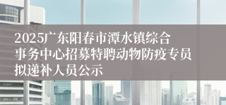 2025广东阳春市潭水镇综合事务中心招募特聘动物防疫专员拟递补人员公示