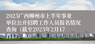 2025广西柳州市上半年事业单位公开招聘工作人员报名情况查询（截至2025年2月17日17：00）