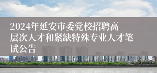 2024年延安市委党校招聘高层次人才和紧缺特殊专业人才笔试公告