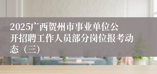 2025广西贺州市事业单位公开招聘工作人员部分岗位报考动态（三）