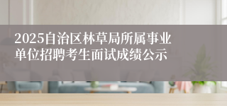 2025自治区林草局所属事业单位招聘考生面试成绩公示