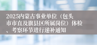 2025内蒙古事业单位（包头市市直及旗县区所属岗位）体检、考察环节进行递补通知