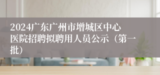 2024广东广州市增城区中心医院招聘拟聘用人员公示（第一批）
