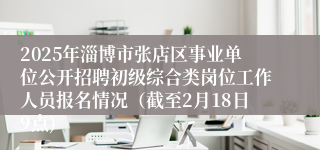 2025年淄博市张店区事业单位公开招聘初级综合类岗位工作人员报名情况（截至2月18日9点)