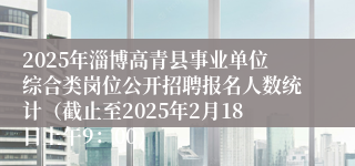 2025年淄博高青县事业单位综合类岗位公开招聘报名人数统计（截止至2025年2月18日上午9：00）