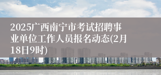 2025广西南宁市考试招聘事业单位工作人员报名动态(2月18日9时)