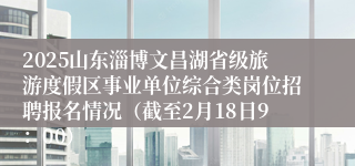 2025山东淄博文昌湖省级旅游度假区事业单位综合类岗位招聘报名情况（截至2月18日9：00）