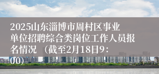 2025山东淄博市周村区事业单位招聘综合类岗位工作人员报名情况 （截至2月18日9：00）