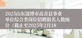2025山东淄博市高青县事业单位综合类岗位招聘报名人数统计（截止至2025年2月18日上午9：00）