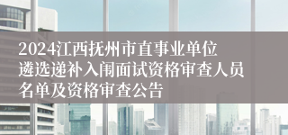 2024江西抚州市直事业单位遴选递补入闱面试资格审查人员名单及资格审查公告