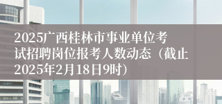 2025广西桂林市事业单位考试招聘岗位报考人数动态（截止2025年2月18日9时）
