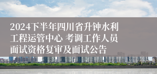 2024下半年四川省升钟水利工程运管中心 考调工作人员 面试资格复审及面试公告