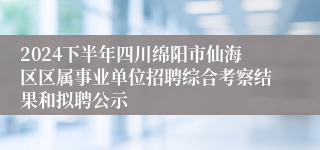 2024下半年四川绵阳市仙海区区属事业单位招聘综合考察结果和拟聘公示