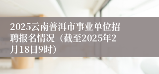 2025云南普洱市事业单位招聘报名情况（截至2025年2月18日9时）