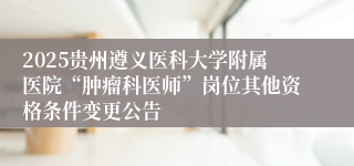 2025贵州遵义医科大学附属医院“肿瘤科医师”岗位其他资格条件变更公告