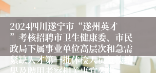 2024四川遂宁市“遂州英才”考核招聘市卫生健康委、市民政局下属事业单位高层次和急需紧缺人才第一批体检人员复检结果及聘用考察相关事宜公告