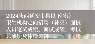 2024陕西延安市县以下医疗卫生机构定向招聘（补录）面试人员笔试成绩、面试成绩、考试总成绩及体检公告