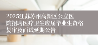 2025江苏苏州高新区公立医院招聘医疗卫生应届毕业生资格复审及面试延期公告