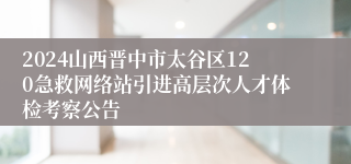 2024山西晋中市太谷区120急救网络站引进高层次人才体检考察公告