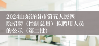 2024山东济南市第五人民医院招聘（控制总量）拟聘用人员的公示（第二批）