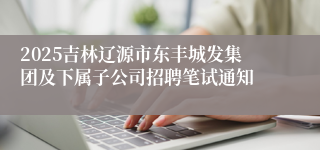 2025吉林辽源市东丰城发集团及下属子公司招聘笔试通知