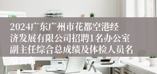 2024广东广州市花都空港经济发展有限公司招聘1名办公室副主任综合总成绩及体检人员名单公布