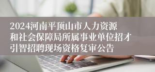 2024河南平顶山市人力资源和社会保障局所属事业单位招才引智招聘现场资格复审公告