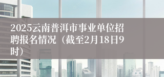 2025云南普洱市事业单位招聘报名情况（截至2月18日9时）