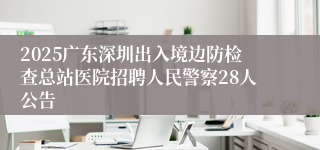 2025广东深圳出入境边防检查总站医院招聘人民警察28人公告