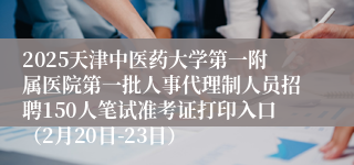 2025天津中医药大学第一附属医院第一批人事代理制人员招聘150人笔试准考证打印入口（2月20日-23日）