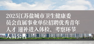 2025江苏盐城市卫生健康委员会直属事业单位招聘优秀青年人才 递补进入体检、考察环节人员公告
