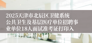 2025天津市北辰区卫健系统公共卫生及基层医疗单位招聘事业单位18人面试准考证打印入口（2月20日-21日）