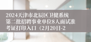 2024天津市北辰区卫健系统第二批招聘事业单位8人面试准考证打印入口（2月20日-21日）