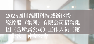 2025四川绵阳科技城新区投资控股（集团）有限公司招聘集团（含所属公司）工作人员（第一批次）补充公告