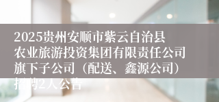 2025贵州安顺市紫云自治县农业旅游投资集团有限责任公司旗下子公司（配送、鑫源公司）招聘2人公告