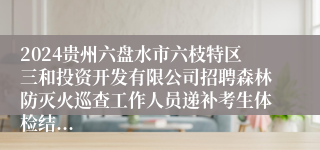 2024贵州六盘水市六枝特区三和投资开发有限公司招聘森林防灭火巡查工作人员递补考生体检结...