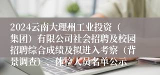 2024云南大理州工业投资（集团）有限公司社会招聘及校园招聘综合成绩及拟进入考察（背景调查）、体检人员名单公示