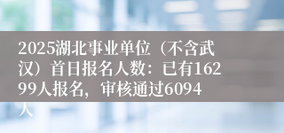 2025湖北事业单位（不含武汉）首日报名人数：已有16299人报名，审核通过6094人