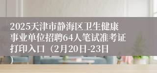 2025天津市静海区卫生健康事业单位招聘64人笔试准考证打印入口（2月20日-23日）