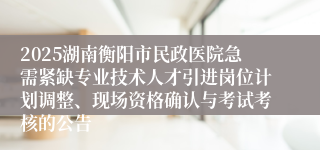 2025湖南衡阳市民政医院急需紧缺专业技术人才引进岗位计划调整、现场资格确认与考试考核的公告