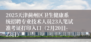 2025天津蓟州区卫生健康系统招聘专业技术人员23人笔试准考证打印入口（2月20日-23日）