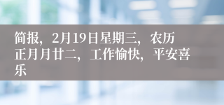 简报，2月19日星期三，农历正月月廿二，工作愉快，平安喜乐