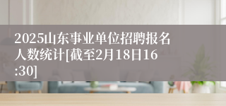2025山东事业单位招聘报名人数统计[截至2月18日16:30]