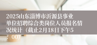 2025山东淄博市沂源县事业单位招聘综合类岗位人员报名情况统计（截止2月18日下午5：00）