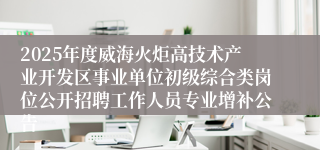 2025年度威海火炬高技术产业开发区事业单位初级综合类岗位公开招聘工作人员专业增补公告