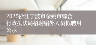 2025浙江宁波市余姚市综合行政执法局招聘编外人员拟聘用公示