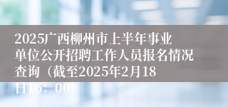 2025广西柳州市上半年事业单位公开招聘工作人员报名情况查询（截至2025年2月18日16：00）