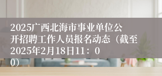 2025广西北海市事业单位公开招聘工作人员报名动态（截至2025年2月18日11：00）