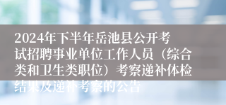 2024年下半年岳池县公开考试招聘事业单位工作人员（综合类和卫生类职位）考察递补体检结果及递补考察的公告