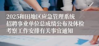 2025和田地区应急管理系统招聘事业单位总成绩公布及体检考察工作安排有关事宜通知